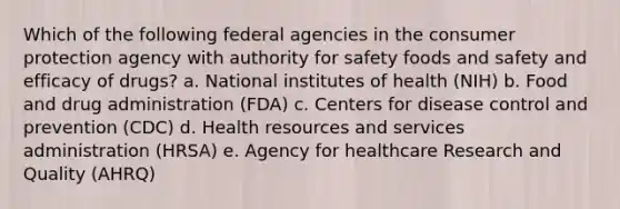 Which of the following federal agencies in the consumer protection agency with authority for safety foods and safety and efficacy of drugs? a. National institutes of health (NIH) b. Food and drug administration (FDA) c. Centers for disease control and prevention (CDC) d. Health resources and services administration (HRSA) e. Agency for healthcare Research and Quality (AHRQ)