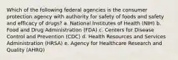 Which of the following federal agencies is the consumer protection agency with authority for safety of foods and safety and efficacy of drugs? a. National Institutes of Health (NIH) b. Food and Drug Administration (FDA) c. Centers for Disease Control and Prevention (CDC) d. Health Resources and Services Administration (HRSA) e. Agency for Healthcare Research and Quality (AHRQ)