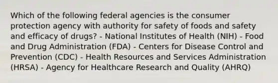 Which of the following federal agencies is the consumer protection agency with authority for safety of foods and safety and efficacy of drugs? - National Institutes of Health (NIH) - Food and Drug Administration (FDA) - Centers for Disease Control and Prevention (CDC) - Health Resources and Services Administration (HRSA) - Agency for Healthcare Research and Quality (AHRQ)