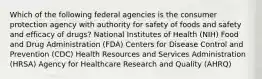 Which of the following federal agencies is the consumer protection agency with authority for safety of foods and safety and efficacy of drugs? National Institutes of Health (NIH) Food and Drug Administration (FDA) Centers for Disease Control and Prevention (CDC) Health Resources and Services Administration (HRSA) Agency for Healthcare Research and Quality (AHRQ)