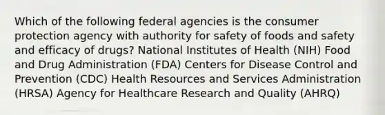 Which of the following federal agencies is the consumer protection agency with authority for safety of foods and safety and efficacy of drugs? National Institutes of Health (NIH) Food and Drug Administration (FDA) Centers for Disease Control and Prevention (CDC) Health Resources and Services Administration (HRSA) Agency for Healthcare Research and Quality (AHRQ)