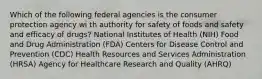 Which of the following federal agencies is the consumer protection agency wi th authority for safety of foods and safety and efficacy of drugs? National Institutes of Health (NIH) Food and Drug Administration (FDA) Centers for Disease Control and Prevention (CDC) Health Resources and Services Administration (HRSA) Agency for Healthcare Research and Quality (AHRQ)