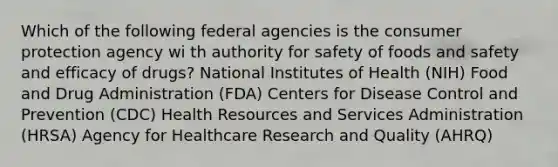 Which of the following federal agencies is the consumer protection agency wi th authority for safety of foods and safety and efficacy of drugs? National Institutes of Health (NIH) Food and Drug Administration (FDA) Centers for Disease Control and Prevention (CDC) Health Resources and Services Administration (HRSA) Agency for Healthcare Research and Quality (AHRQ)