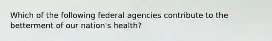 Which of the following federal agencies contribute to the betterment of our nation's health?