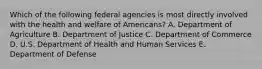 Which of the following federal agencies is most directly involved with the health and welfare of Americans? A. Department of Agriculture B. Department of Justice C. Department of Commerce D. U.S. Department of Health and Human Services E. Department of Defense