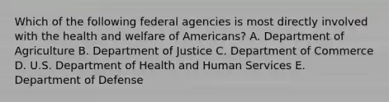 Which of the following federal agencies is most directly involved with the health and welfare of Americans? A. Department of Agriculture B. Department of Justice C. Department of Commerce D. U.S. Department of Health and Human Services E. Department of Defense