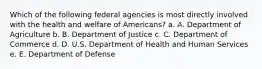 Which of the following federal agencies is most directly involved with the health and welfare of Americans? a. A. Department of Agriculture b. B. Department of Justice c. C. Department of Commerce d. D. U.S. Department of Health and Human Services e. E. Department of Defense