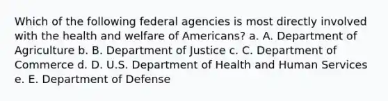 Which of the following federal agencies is most directly involved with the health and welfare of Americans? a. A. Department of Agriculture b. B. Department of Justice c. C. Department of Commerce d. D. U.S. Department of Health and Human Services e. E. Department of Defense