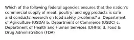 Which of the following federal agencies ensures that the nation's commercial supply of meat, poultry, and egg products is safe and conducts research on food safety problems? a. Department of Agriculture (USDA) b. Department of Commerce (USDC) c. Department of Health and Human Services (DHHS) d. Food & Drug Administration (FDA)