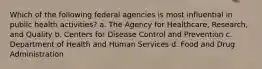 Which of the following federal agencies is most influential in public health activities? a. The Agency for Healthcare, Research, and Quality b. Centers for Disease Control and Prevention c. Department of Health and Human Services d. Food and Drug Administration