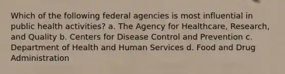 Which of the following federal agencies is most influential in public health activities? a. The Agency for Healthcare, Research, and Quality b. Centers for Disease Control and Prevention c. Department of Health and Human Services d. Food and Drug Administration