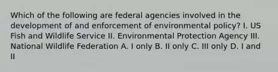 Which of the following are federal agencies involved in the development of and enforcement of environmental policy? I. US Fish and Wildlife Service II. Environmental Protection Agency III. National Wildlife Federation A. I only B. II only C. III only D. I and II