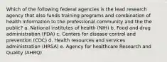 Which of the following federal agencies is the lead research agency that also funds training programs and combination of health information to the professional community and the the public? a. National institutes of health (NIH) b. Food and drug administration (FDA) c. Centers for disease control and prevention (CDC) d. Health resources and services administration (HRSA) e. Agency for healthcare Research and Quality (AHRQ)