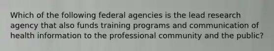 Which of the following federal agencies is the lead research agency that also funds training programs and communication of health information to the professional community and the public?