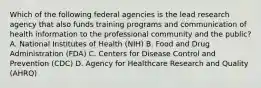 Which of the following federal agencies is the lead research agency that also funds training programs and communication of health information to the professional community and the public? A. National Institutes of Health (NIH) B. Food and Drug Administration (FDA) C. Centers for Disease Control and Prevention (CDC) D. Agency for Healthcare Research and Quality (AHRQ)