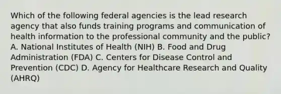 Which of the following federal agencies is the lead research agency that also funds training programs and communication of health information to the professional community and the public? A. National Institutes of Health (NIH) B. Food and Drug Administration (FDA) C. Centers for Disease Control and Prevention (CDC) D. Agency for Healthcare Research and Quality (AHRQ)