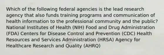 Which of the following federal agencies is the lead research agency that also funds training programs and communication of health information to the professional community and the public? National Institutes of Health (NIH) Food and Drug Administration (FDA) Centers for Disease Control and Prevention (CDC) Health Resources and Services Administration (HRSA) Agency for Healthcare Research and Quality (AHRQ)