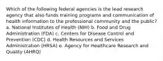 Which of the following federal agencies is the lead research agency that also funds training programs and communication of health information to the professional community and the public? a. National Institutes of Health (NIH) b. Food and Drug Administration (FDA) c. Centers for Disease Control and Prevention (CDC) d. Health Resources and Services Administration (HRSA) e. Agency for Healthcare Research and Quality (AHRQ)