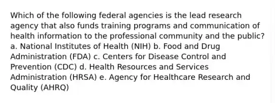 Which of the following federal agencies is the lead research agency that also funds training programs and communication of health information to the professional community and the public? a. National Institutes of Health (NIH) b. Food and Drug Administration (FDA) c. Centers for Disease Control and Prevention (CDC) d. Health Resources and Services Administration (HRSA) e. Agency for Healthcare Research and Quality (AHRQ)