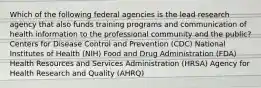 Which of the following federal agencies is the lead research agency that also funds training programs and communication of health information to the professional community and the public? Centers for Disease Control and Prevention (CDC) National Institutes of Health (NIH) Food and Drug Administration (FDA) Health Resources and Services Administration (HRSA) Agency for Health Research and Quality (AHRQ)