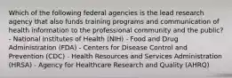 Which of the following federal agencies is the lead research agency that also funds training programs and communication of health information to the professional community and the public? - National Institutes of Health (NIH) - Food and Drug Administration (FDA) - Centers for Disease Control and Prevention (CDC) - Health Resources and Services Administration (HRSA) - Agency for Healthcare Research and Quality (AHRQ)