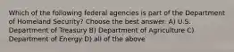 Which of the following federal agencies is part of the Department of Homeland Security? Choose the best answer. A) U.S. Department of Treasury B) Department of Agriculture C) Department of Energy D) all of the above