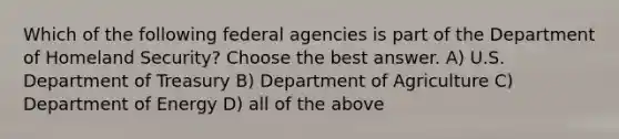 Which of the following federal agencies is part of the Department of Homeland Security? Choose the best answer. A) U.S. Department of Treasury B) Department of Agriculture C) Department of Energy D) all of the above