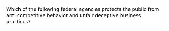 Which of the following federal agencies protects the public from anti-competitive behavior and unfair deceptive business practices?