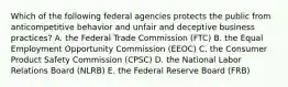 Which of the following federal agencies protects the public from anticompetitive behavior and unfair and deceptive business practices? A. the Federal Trade Commission (FTC) B. the Equal Employment Opportunity Commission (EEOC) C. the Consumer Product Safety Commission (CPSC) D. the National Labor Relations Board (NLRB) E. the Federal Reserve Board (FRB)