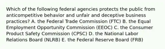 Which of the following federal agencies protects the public from anticompetitive behavior and unfair and deceptive business practices? A. the Federal Trade Commission (FTC) B. the Equal Employment Opportunity Commission (EEOC) C. the Consumer Product Safety Commission (CPSC) D. the National Labor Relations Board (NLRB) E. the Federal Reserve Board (FRB)