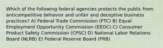 Which of the following federal agencies protects the public from anticompetitive behavior and unfair and deceptive business practices? A) Federal Trade Commission (FTC) B) Equal Employment Opportunity Commission (EEOC) C) Consumer Product Safety Commission (CPSC) D) National Labor Relations Board (NLRB) E) Federal Reserve Board (FRB)