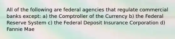 All of the following are federal agencies that regulate commercial banks except: a) the Comptroller of the Currency b) the Federal Reserve System c) the Federal Deposit Insurance Corporation d) Fannie Mae