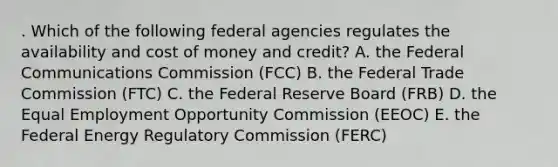 . Which of the following federal agencies regulates the availability and cost of money and credit? A. the Federal Communications Commission (FCC) B. the Federal Trade Commission (FTC) C. the Federal Reserve Board (FRB) D. the Equal Employment Opportunity Commission (EEOC) E. the Federal Energy Regulatory Commission (FERC)