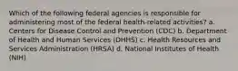 Which of the following federal agencies is responsible for administering most of the federal health-related activities? a. Centers for Disease Control and Prevention (CDC) b. Department of Health and Human Services (DHHS) c. Health Resources and Services Administration (HRSA) d. National Institutes of Health (NIH)