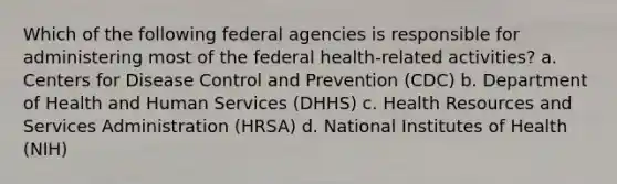 Which of the following federal agencies is responsible for administering most of the federal health-related activities? a. Centers for Disease Control and Prevention (CDC) b. Department of Health and Human Services (DHHS) c. Health Resources and Services Administration (HRSA) d. National Institutes of Health (NIH)