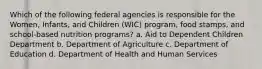 Which of the following federal agencies is responsible for the Women, Infants, and Children (WIC) program, food stamps, and school-based nutrition programs? a. Aid to Dependent Children Department b. Department of Agriculture c. Department of Education d. Department of Health and Human Services