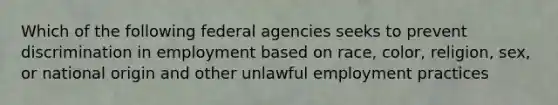 Which of the following federal agencies seeks to prevent discrimination in employment based on race, color, religion, sex, or national origin and other unlawful employment practices