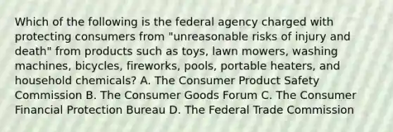 Which of the following is the federal agency charged with protecting consumers from "unreasonable risks of injury and death" from products such as toys, lawn mowers, washing machines, bicycles, fireworks, pools, portable heaters, and household chemicals? A. The Consumer Product Safety Commission B. The Consumer Goods Forum C. The Consumer Financial Protection Bureau D. The Federal Trade Commission