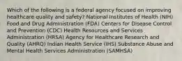 Which of the following is a federal agency focused on improving healthcare quality and safety? National Institutes of Health (NIH) Food and Drug Administration (FDA) Centers for Disease Control and Prevention (CDC) Health Resources and Services Administration (HRSA) Agency for Healthcare Research and Quality (AHRQ) Indian Health Service (IHS) Substance Abuse and Mental Health Services Administration (SAMHSA)