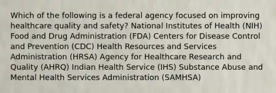 Which of the following is a federal agency focused on improving healthcare quality and safety? National Institutes of Health (NIH) Food and Drug Administration (FDA) Centers for Disease Control and Prevention (CDC) Health Resources and Services Administration (HRSA) Agency for Healthcare Research and Quality (AHRQ) Indian Health Service (IHS) Substance Abuse and Mental Health Services Administration (SAMHSA)