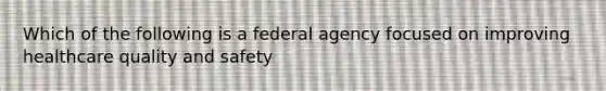 Which of the following is a federal agency focused on improving healthcare quality and safety