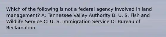 Which of the following is not a federal agency involved in land management? A: Tennessee Valley Authority B: U. S. Fish and Wildlife Service C: U. S. Immigration Service D: Bureau of Reclamation