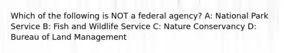 Which of the following is NOT a federal agency? A: National Park Service B: Fish and Wildlife Service C: Nature Conservancy D: Bureau of Land Management