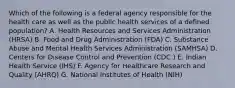 Which of the following is a federal agency responsible for the health care as well as the public health services of a defined population? A. Health Resources and Services Administration (HRSA) B. Food and Drug Administration (FDA) C. Substance Abuse and Mental Health Services Administration (SAMHSA) D. Centers for Disease Control and Prevention (CDC ) E. Indian Health Service (IHS) F. Agency for Healthcare Research and Quality (AHRQ) G. National Institutes of Health (NIH)