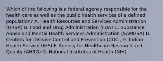 Which of the following is a federal agency responsible for the health care as well as the public health services of a defined population? A. Health Resources and Services Administration (HRSA) B. Food and Drug Administration (FDA) C. Substance Abuse and Mental Health Services Administration (SAMHSA) D. Centers for Disease Control and Prevention (CDC ) E. Indian Health Service (IHS) F. Agency for Healthcare Research and Quality (AHRQ) G. National Institutes of Health (NIH)