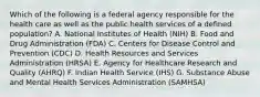 Which of the following is a federal agency responsible for the health care as well as the public health services of a defined population? A. National Institutes of Health (NIH) B. Food and Drug Administration (FDA) C. Centers for Disease Control and Prevention (CDC) D. Health Resources and Services Administration (HRSA) E. Agency for Healthcare Research and Quality (AHRQ) F. Indian Health Service (IHS) G. Substance Abuse and Mental Health Services Administration (SAMHSA)