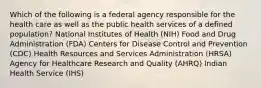 Which of the following is a federal agency responsible for the health care as well as the public health services of a defined population? National Institutes of Health (NIH) Food and Drug Administration (FDA) Centers for Disease Control and Prevention (CDC) Health Resources and Services Administration (HRSA) Agency for Healthcare Research and Quality (AHRQ) Indian Health Service (IHS)