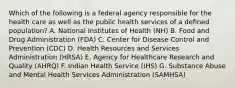 Which of the following is a federal agency responsible for the health care as well as the public health services of a defined population? A. National Institutes of Health (NH) B. Food and Drug Administration (FDA) C. Center for Disease Control and Prevention (CDC) D. Health Resources and Services Administration (HRSA) E. Agency for Healthcare Research and Quality (AHRQ) F. Indian Health Service (IHS) G. Substance Abuse and Mental Health Services Administration (SAMHSA)