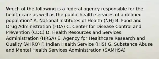 Which of the following is a federal agency responsible for the health care as well as the public health services of a defined population? A. National Institutes of Health (NH) B. Food and Drug Administration (FDA) C. Center for Disease Control and Prevention (CDC) D. Health Resources and Services Administration (HRSA) E. Agency for Healthcare Research and Quality (AHRQ) F. Indian Health Service (IHS) G. Substance Abuse and Mental Health Services Administration (SAMHSA)