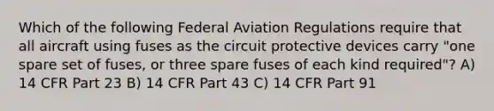 Which of the following Federal Aviation Regulations require that all aircraft using fuses as the circuit protective devices carry "one spare set of fuses, or three spare fuses of each kind required"? A) 14 CFR Part 23 B) 14 CFR Part 43 C) 14 CFR Part 91